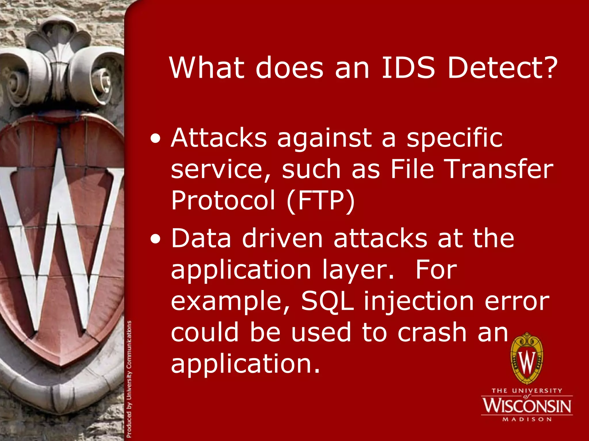 What does an IDS Detect?

• Attacks against a specific
  service, such as File Transfer
  Protocol (FTP)
• Data driven attacks at the
  application layer. For
  example, SQL injection error
  could be used to crash an
  application.
 
