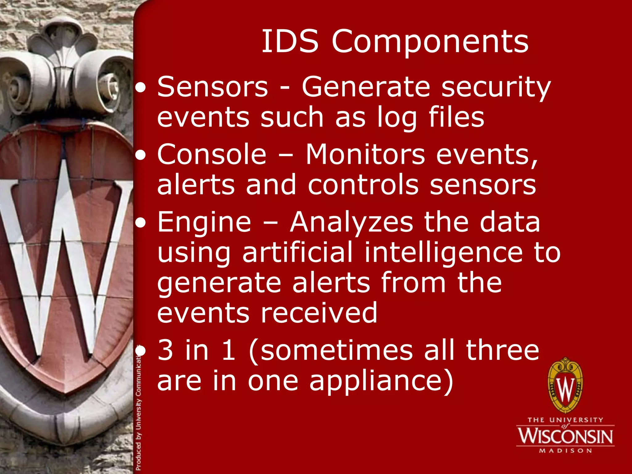IDS Components
• Sensors - Generate security
  events such as log files
• Console – Monitors events,
  alerts and controls sensors
• Engine – Analyzes the data
  using artificial intelligence to
  generate alerts from the
  events received
• 3 in 1 (sometimes all three
  are in one appliance)
 