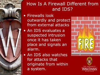 How Is A Firewall Different from
            and IDS?
• Firewalls look
  outwardly and protect
  from external attacks
• An IDS evaluates a
  suspected intrusion
  once it has taken
  place and signals an
  alarm.
• An IDS also watches
  for attacks that
  originate from within
  a system.
 