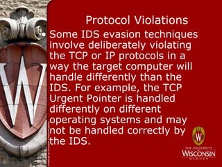Protocol Violations
• Some IDS evasion techniques
  involve deliberately violating
  the TCP or IP protocols in a
  way the target computer will
  handle differently than the
  IDS. For example, the TCP
  Urgent Pointer is handled
  differently on different
  operating systems and may
  not be handled correctly by
  the IDS.
 