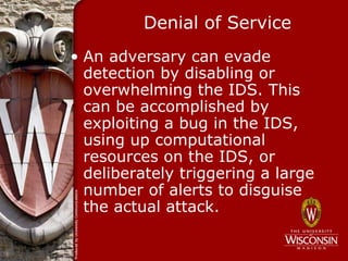 Denial of Service
• An adversary can evade
  detection by disabling or
  overwhelming the IDS. This
  can be accomplished by
  exploiting a bug in the IDS,
  using up computational
  resources on the IDS, or
  deliberately triggering a large
  number of alerts to disguise
  the actual attack.
 