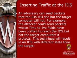 Inserting Traffic at the IDS

• An adversary can send packets
  that the IDS will see but the target
  computer will not. For example,
  the attacker could send packets
  whose Time to live fields have
  been crafted to reach the IDS but
  not the target computers it
  protects. This technique will result
  in an IDS with different state than
  the target.
 