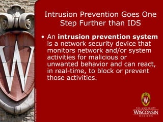 Intrusion Prevention Goes One
     Step Further than IDS
• An intrusion prevention system
  is a network security device that
  monitors network and/or system
  activities for malicious or
  unwanted behavior and can react,
  in real-time, to block or prevent
  those activities.
 