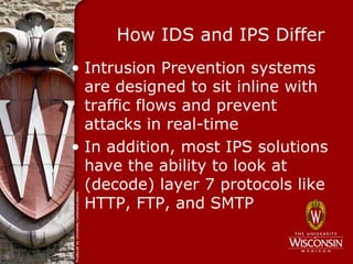How IDS and IPS Differ
• Intrusion Prevention systems
  are designed to sit inline with
  traffic flows and prevent
  attacks in real-time
• In addition, most IPS solutions
  have the ability to look at
  (decode) layer 7 protocols like
  HTTP, FTP, and SMTP
 