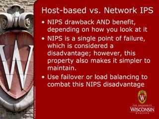 Host-based vs. Network IPS
• NIPS drawback AND benefit,
  depending on how you look at it
• NIPS is a single point of failure,
  which is considered a
  disadvantage; however, this
  property also makes it simpler to
  maintain.
• Use failover or load balancing to
  combat this NIPS disadvantage
 