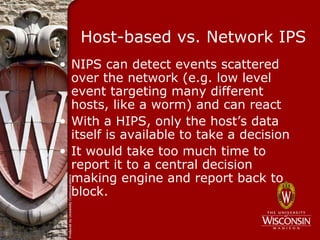 Host-based vs. Network IPS
• NIPS can detect events scattered
  over the network (e.g. low level
  event targeting many different
  hosts, like a worm) and can react
• With a HIPS, only the host’s data
  itself is available to take a decision
• It would take too much time to
  report it to a central decision
  making engine and report back to
  block.
 