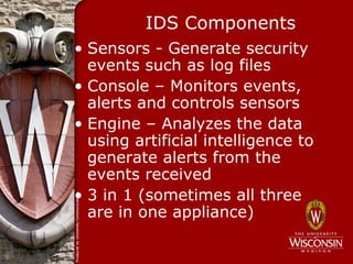 IDS Components
• Sensors - Generate security
  events such as log files
• Console – Monitors events,
  alerts and controls sensors
• Engine – Analyzes the data
  using artificial intelligence to
  generate alerts from the
  events received
• 3 in 1 (sometimes all three
  are in one appliance)
 