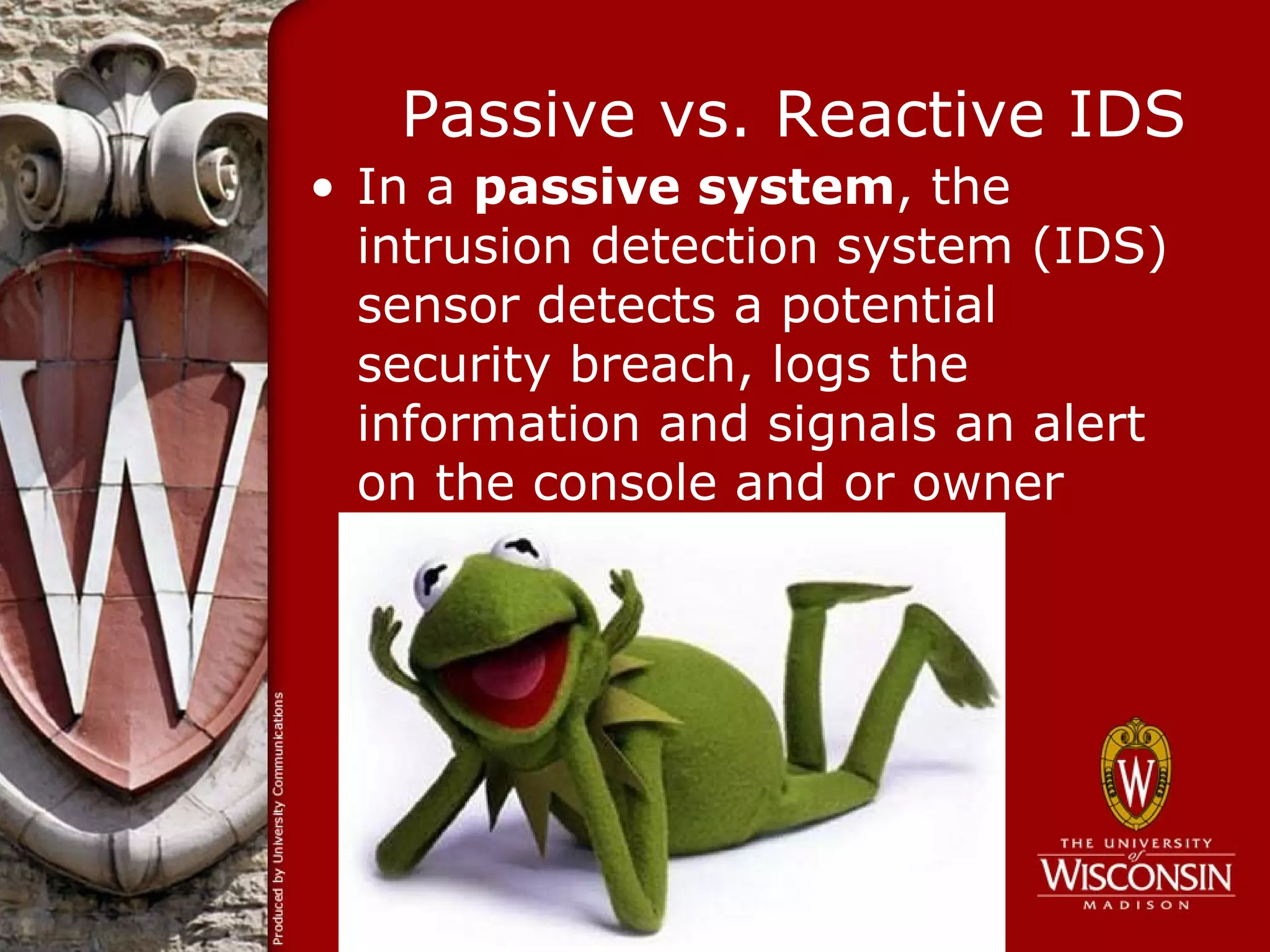 Passive vs. Reactive IDS
• In a passive system, the
  intrusion detection system (IDS)
  sensor detects a potential
  security breach, logs the
  information and signals an alert
  on the console and or owner
 
