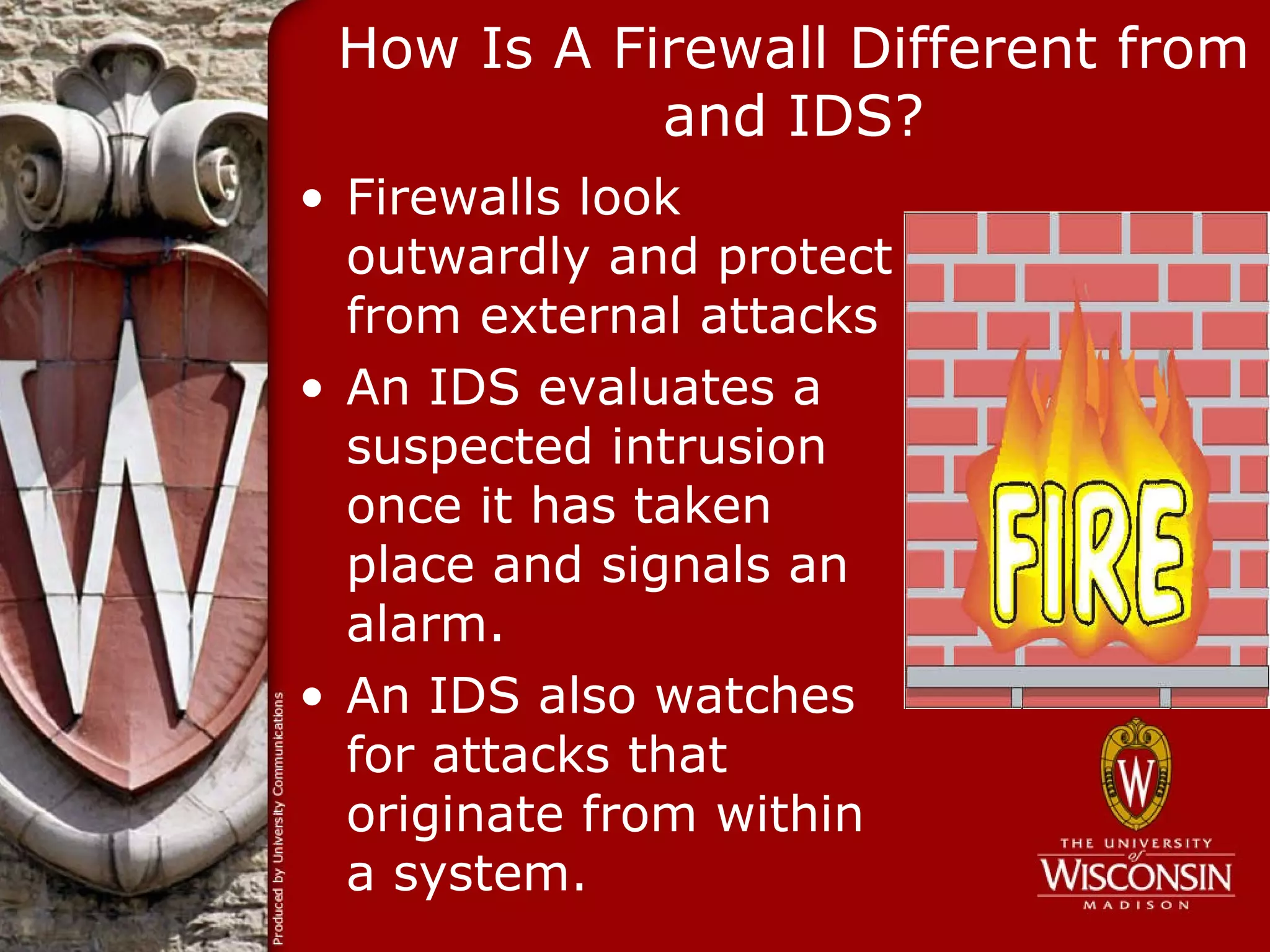 How Is A Firewall Different from
            and IDS?
• Firewalls look
  outwardly and protect
  from external attacks
• An IDS evaluates a
  suspected intrusion
  once it has taken
  place and signals an
  alarm.
• An IDS also watches
  for attacks that
  originate from within
  a system.
 