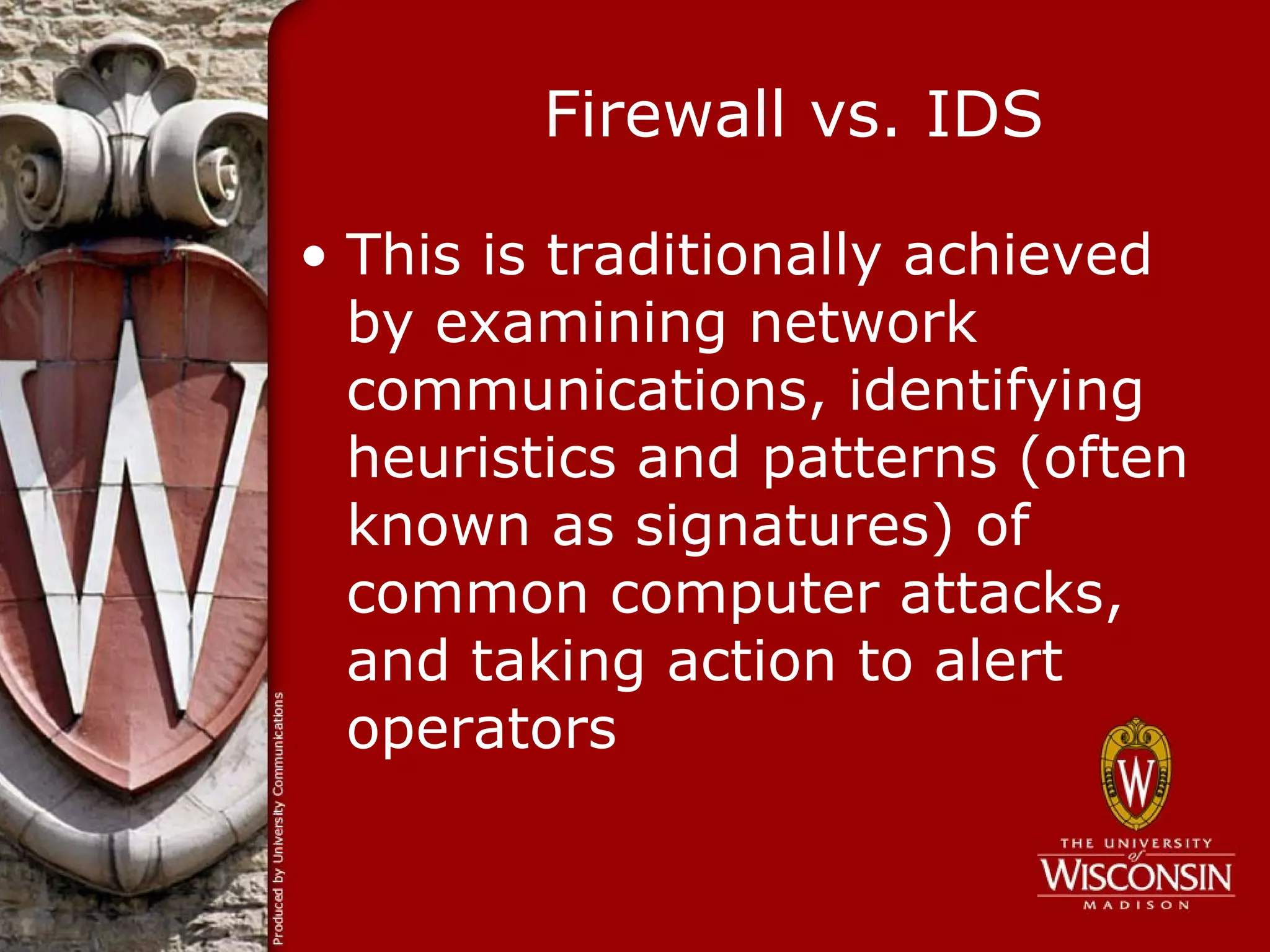 Firewall vs. IDS

• This is traditionally achieved
  by examining network
  communications, identifying
  heuristics and patterns (often
  known as signatures) of
  common computer attacks,
  and taking action to alert
  operators
 