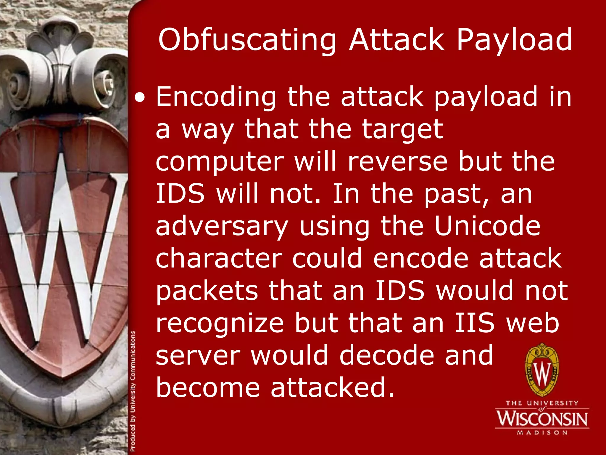 Obfuscating Attack Payload
• Encoding the attack payload in
  a way that the target
  computer will reverse but the
  IDS will not. In the past, an
  adversary using the Unicode
  character could encode attack
  packets that an IDS would not
  recognize but that an IIS web
  server would decode and
  become attacked.
 