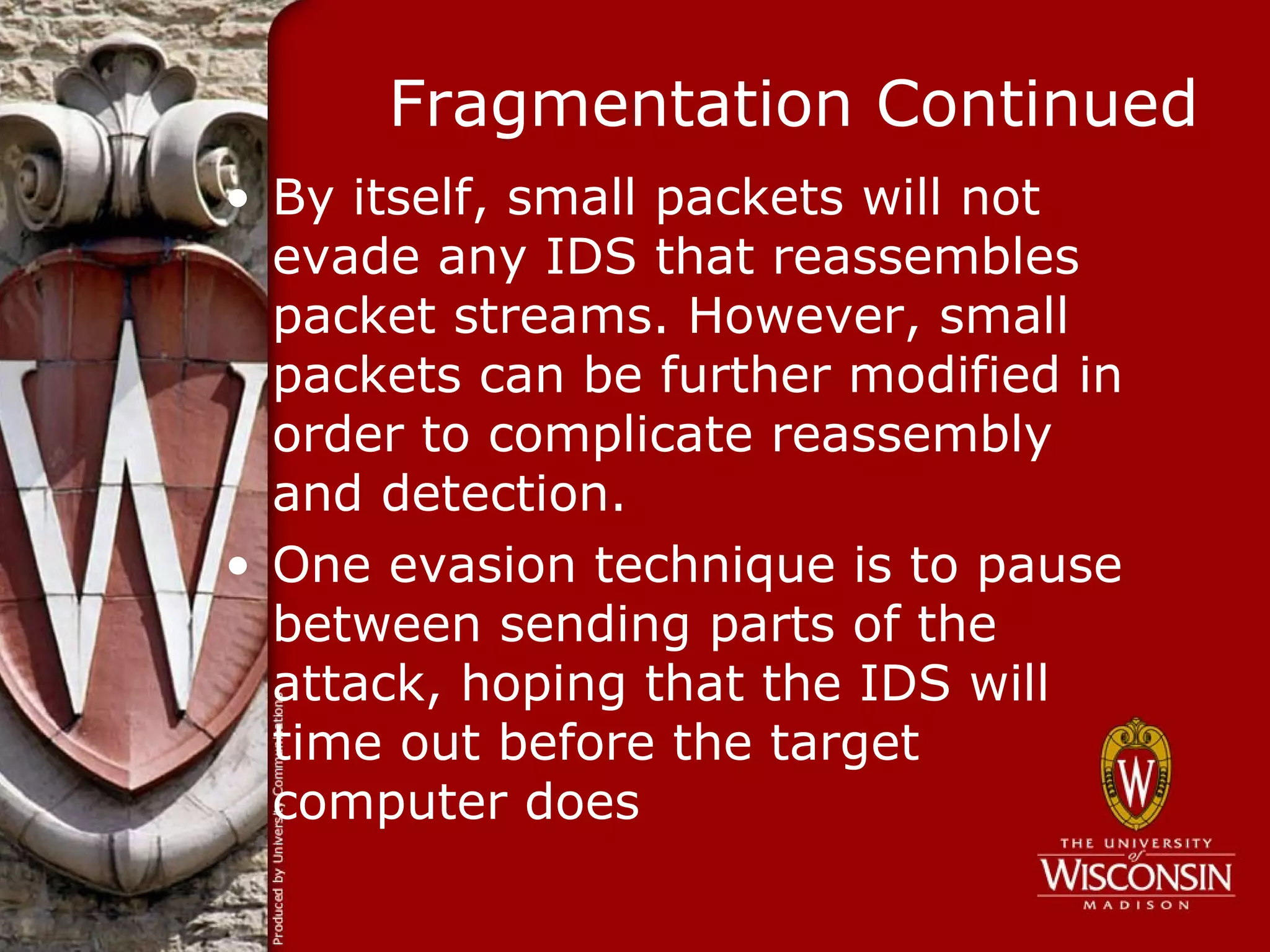Fragmentation Continued
• By itself, small packets will not
  evade any IDS that reassembles
  packet streams. However, small
  packets can be further modified in
  order to complicate reassembly
  and detection.
• One evasion technique is to pause
  between sending parts of the
  attack, hoping that the IDS will
  time out before the target
  computer does
 