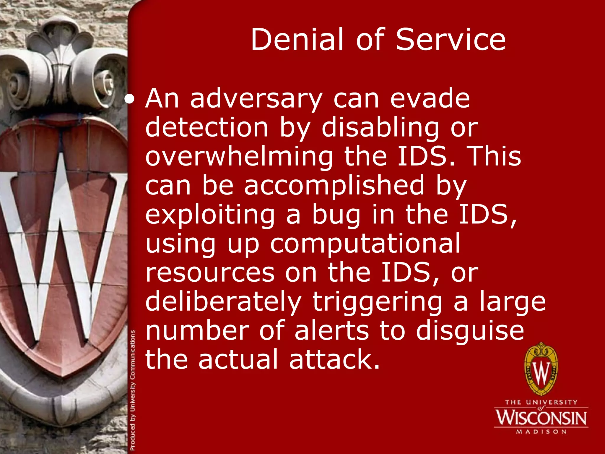 Denial of Service
• An adversary can evade
  detection by disabling or
  overwhelming the IDS. This
  can be accomplished by
  exploiting a bug in the IDS,
  using up computational
  resources on the IDS, or
  deliberately triggering a large
  number of alerts to disguise
  the actual attack.
 