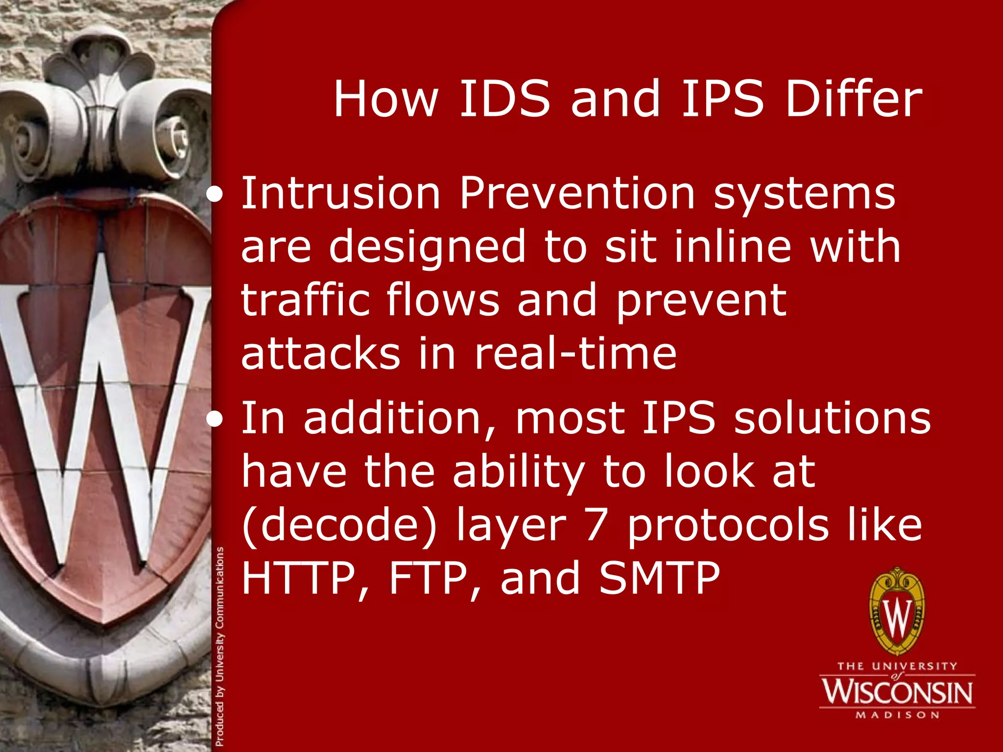 How IDS and IPS Differ
• Intrusion Prevention systems
  are designed to sit inline with
  traffic flows and prevent
  attacks in real-time
• In addition, most IPS solutions
  have the ability to look at
  (decode) layer 7 protocols like
  HTTP, FTP, and SMTP
 