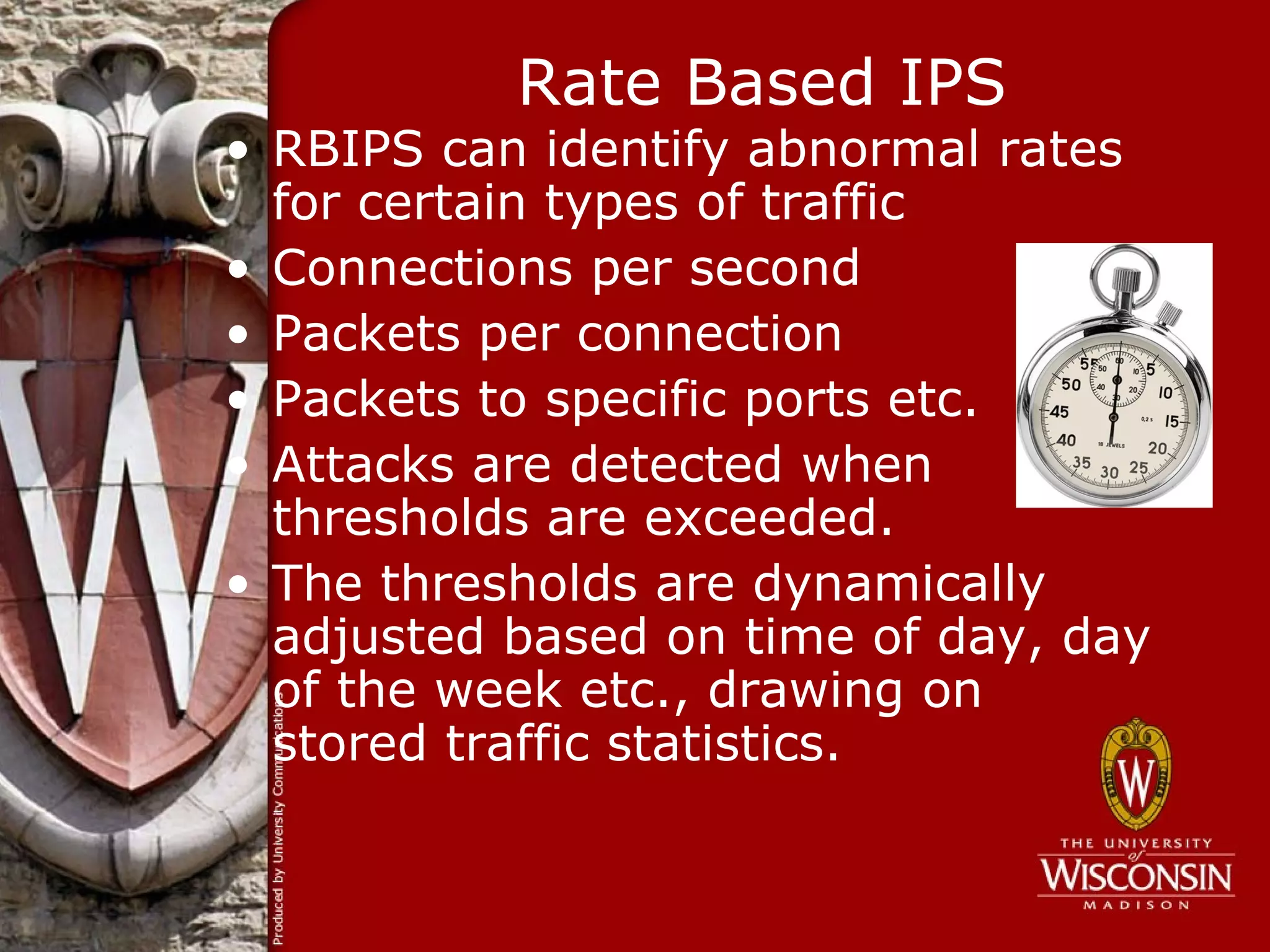 Rate Based IPS
• RBIPS can identify abnormal rates
  for certain types of traffic
• Connections per second
• Packets per connection
• Packets to specific ports etc.
• Attacks are detected when
  thresholds are exceeded.
• The thresholds are dynamically
  adjusted based on time of day, day
  of the week etc., drawing on
  stored traffic statistics.
 