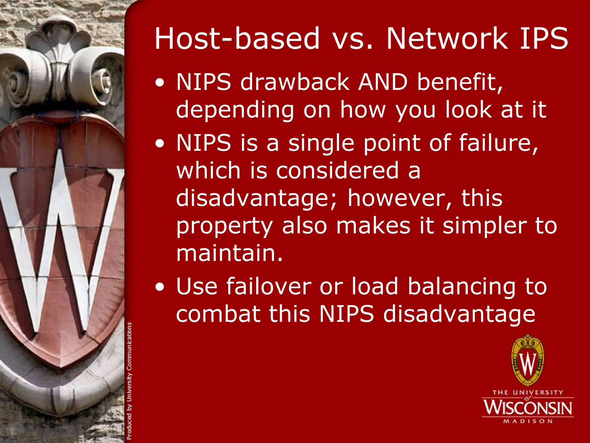 Host-based vs. Network IPS
• NIPS drawback AND benefit,
  depending on how you look at it
• NIPS is a single point of failure,
  which is considered a
  disadvantage; however, this
  property also makes it simpler to
  maintain.
• Use failover or load balancing to
  combat this NIPS disadvantage
 