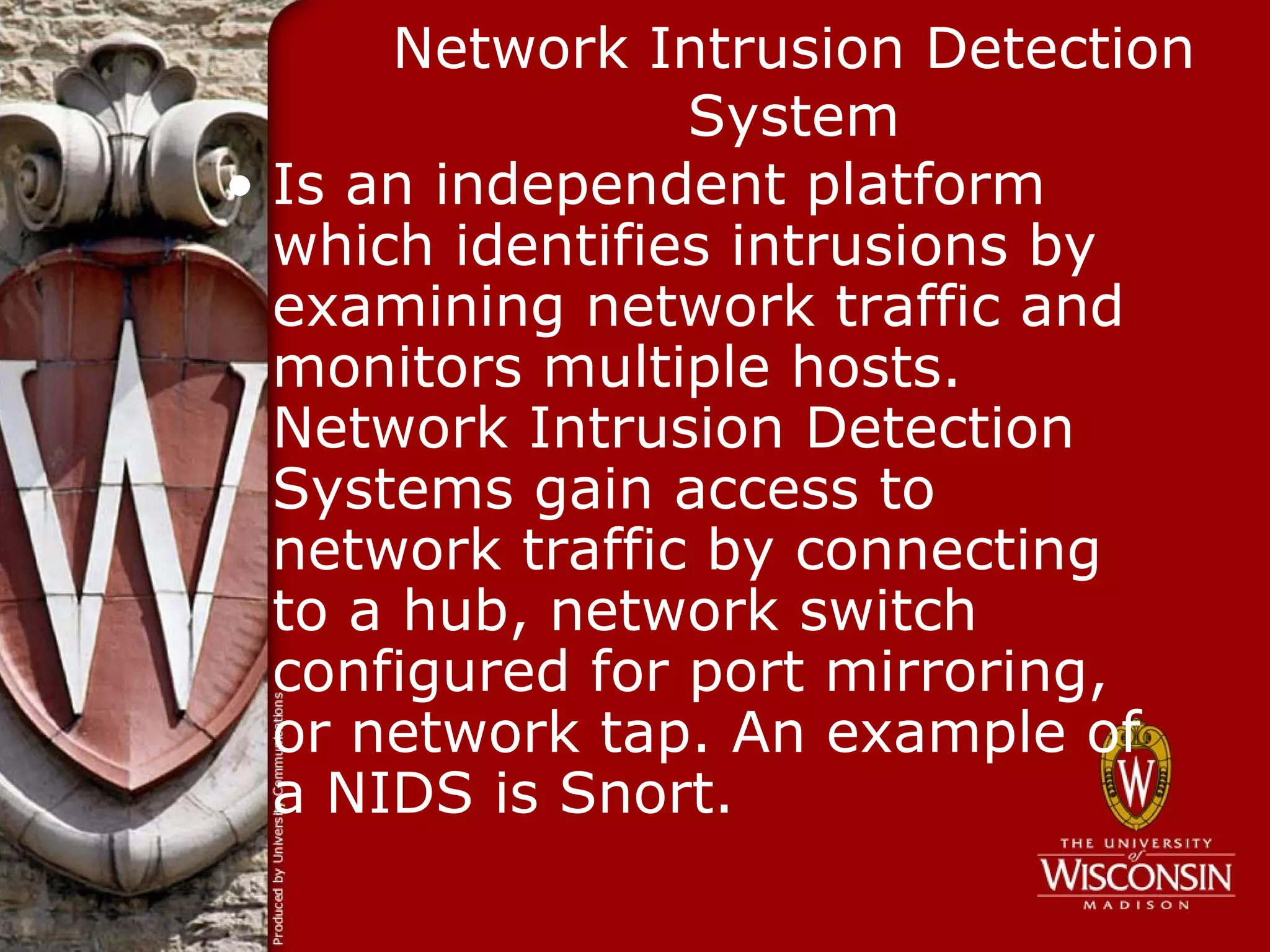 Network Intrusion Detection
                 System
• Is an independent platform
  which identifies intrusions by
  examining network traffic and
  monitors multiple hosts.
  Network Intrusion Detection
  Systems gain access to
  network traffic by connecting
  to a hub, network switch
  configured for port mirroring,
  or network tap. An example of
  a NIDS is Snort.
 