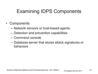 © Cengage Learning 2014
Guide to Network Defense and Countermeasures, 3rd Edition 12
Examining IDPS Components
• Components
– Network sensors or host-based agents
– Detection and prevention capabilities
– Command console
– Database server that stores attack signatures or
behaviors
 