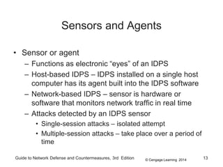 © Cengage Learning 2014
Guide to Network Defense and Countermeasures, 3rd Edition 13
Sensors and Agents
• Sensor or agent
– Functions as electronic “eyes” of an IDPS
– Host-based IDPS – IDPS installed on a single host
computer has its agent built into the IDPS software
– Network-based IDPS – sensor is hardware or
software that monitors network traffic in real time
– Attacks detected by an IDPS sensor
• Single-session attacks – isolated attempt
• Multiple-session attacks – take place over a period of
time
 