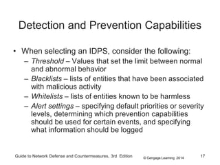 © Cengage Learning 2014
Guide to Network Defense and Countermeasures, 3rd Edition 17
Detection and Prevention Capabilities
• When selecting an IDPS, consider the following:
– Threshold – Values that set the limit between normal
and abnormal behavior
– Blacklists – lists of entities that have been associated
with malicious activity
– Whitelists – lists of entities known to be harmless
– Alert settings – specifying default priorities or severity
levels, determining which prevention capabilities
should be used for certain events, and specifying
what information should be logged
 