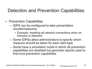 © Cengage Learning 2014
Guide to Network Defense and Countermeasures, 3rd Edition 18
Detection and Prevention Capabilities
• Prevention Capabilities
– IDPS can be configured to take preventative
countermeasures
• Example: resetting all network connections when an
intrusion is detected
– Some IDPSs allow administrators to specify which
measure should be taken for each alert type
– Some have a simulation mode in which all prevention
capabilities are disabled but generate reports used to
fine-tune prevention capabilities
 