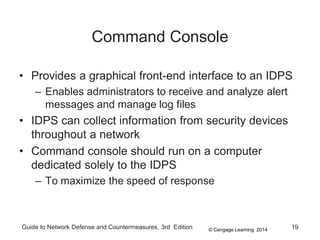 © Cengage Learning 2014
Guide to Network Defense and Countermeasures, 3rd Edition 19
Command Console
• Provides a graphical front-end interface to an IDPS
– Enables administrators to receive and analyze alert
messages and manage log files
• IDPS can collect information from security devices
throughout a network
• Command console should run on a computer
dedicated solely to the IDPS
– To maximize the speed of response
 