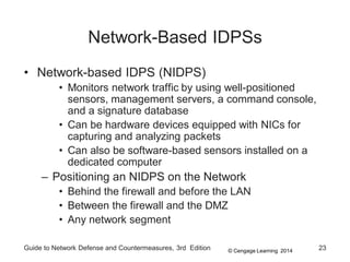 © Cengage Learning 2014
Guide to Network Defense and Countermeasures, 3rd Edition 23
Network-Based IDPSs
• Network-based IDPS (NIDPS)
• Monitors network traffic by using well-positioned
sensors, management servers, a command console,
and a signature database
• Can be hardware devices equipped with NICs for
capturing and analyzing packets
• Can also be software-based sensors installed on a
dedicated computer
– Positioning an NIDPS on the Network
• Behind the firewall and before the LAN
• Between the firewall and the DMZ
• Any network segment
 
