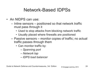 © Cengage Learning 2014
Guide to Network Defense and Countermeasures, 3rd Edition 24
Network-Based IDPSs
• An NIDPS can use:
– Inline sensors – positioned so that network traffic
must pass through it
• Used to stop attacks from blocking network traffic
• Usually placed where firewalls are positioned
– Passive sensors – monitor copies of traffic; no actual
traffic passes through them
• Can monitor traffic by:
– Spanning port
– Network tap
– IDPS load balancer
 