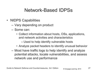 © Cengage Learning 2014
Network-Based IDPSs
• NIDPS Capabilities
– Vary depending on product
– Some can:
• Collect information about hosts, OSs, applications,
and network activities and characteristics
– Used to help identify vulnerable hosts
• Analyze packet headers to identify unusual behavior
– Most have traffic logs to help identify and analyze
potential attacks, locate vulnerabilities, and assess
network use and performance
Guide to Network Defense and Countermeasures, 3rd Edition 27
 