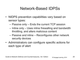 © Cengage Learning 2014
Network-Based IDPSs
• NIDPS prevention capabilities vary based on
sensor types:
– Passive only – Ends the current TCP session
– Inline only – Uses inline firewalling and bandwidth
throttling, and alters malicious content
– Passive and inline – Reconfigures other network
security devices
• Administrators can configure specific actions for
each type of alert
Guide to Network Defense and Countermeasures, 3rd Edition 28
 