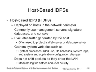 © Cengage Learning 2014
Guide to Network Defense and Countermeasures, 3rd Edition 30
Host-Based IDPSs
• Host-based IDPS (HIDPS)
– Deployed on hosts in the network perimeter
– Commonly use management servers, signature
databases, and console
– Evaluates traffic generated by the host
• Often used to protect a Web server or database server
– Gathers system variables such as
• System processes, CPU use, file accesses, system logs,
and system and application configuration changes
– Does not sniff packets as they enter the LAN
• Monitors log file entries and user activity
 