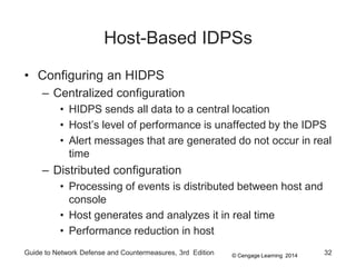 © Cengage Learning 2014
Guide to Network Defense and Countermeasures, 3rd Edition 32
Host-Based IDPSs
• Configuring an HIDPS
– Centralized configuration
• HIDPS sends all data to a central location
• Host’s level of performance is unaffected by the IDPS
• Alert messages that are generated do not occur in real
time
– Distributed configuration
• Processing of events is distributed between host and
console
• Host generates and analyzes it in real time
• Performance reduction in host
 