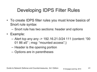© Cengage Learning 2014
Developing IDPS Filter Rules
• To create IDPS filter rules you must know basics of
Snort rule syntax
– Snort rule has two sections: header and options
• Example:
– Alert tcp any any -> 192.16.21.0/24 111 (content: “00
01 86 a5” ; msg: “mounted access”;)
– Header is the opening portion
– Options are in parentheses
Guide to Network Defense and Countermeasures, 3rd Edition 41
 