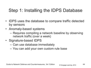 © Cengage Learning 2014
Guide to Network Defense and Countermeasures, 3rd Edition 44
Step 1: Installing the IDPS Database
• IDPS uses the database to compare traffic detected
by sensors
• Anomaly-based systems
– Requires compiling a network baseline by observing
network traffic (over a week)
• Signature-based IDPS
– Can use database immediately
– You can add your own custom rule base
 