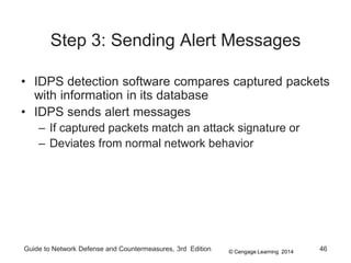 © Cengage Learning 2014
Guide to Network Defense and Countermeasures, 3rd Edition 46
Step 3: Sending Alert Messages
• IDPS detection software compares captured packets
with information in its database
• IDPS sends alert messages
– If captured packets match an attack signature or
– Deviates from normal network behavior
 