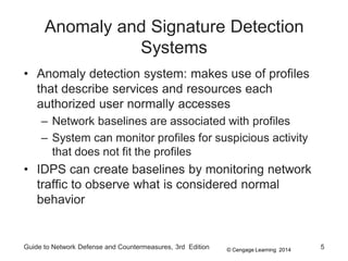 © Cengage Learning 2014
Anomaly and Signature Detection
Systems
• Anomaly detection system: makes use of profiles
that describe services and resources each
authorized user normally accesses
– Network baselines are associated with profiles
– System can monitor profiles for suspicious activity
that does not fit the profiles
• IDPS can create baselines by monitoring network
traffic to observe what is considered normal
behavior
Guide to Network Defense and Countermeasures, 3rd Edition 5
 