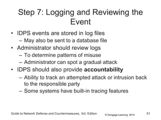 © Cengage Learning 2014
Guide to Network Defense and Countermeasures, 3rd Edition 51
Step 7: Logging and Reviewing the
Event
• IDPS events are stored in log files
– May also be sent to a database file
• Administrator should review logs
– To determine patterns of misuse
– Administrator can spot a gradual attack
• IDPS should also provide accountability
– Ability to track an attempted attack or intrusion back
to the responsible party
– Some systems have built-in tracing features
 