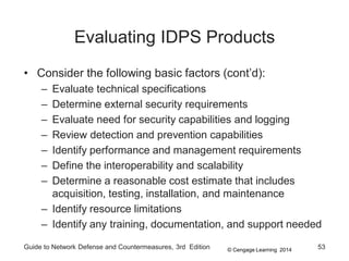 © Cengage Learning 2014
Guide to Network Defense and Countermeasures, 3rd Edition 53
Evaluating IDPS Products
• Consider the following basic factors (cont’d):
– Evaluate technical specifications
– Determine external security requirements
– Evaluate need for security capabilities and logging
– Review detection and prevention capabilities
– Identify performance and management requirements
– Define the interoperability and scalability
– Determine a reasonable cost estimate that includes
acquisition, testing, installation, and maintenance
– Identify resource limitations
– Identify any training, documentation, and support needed
 