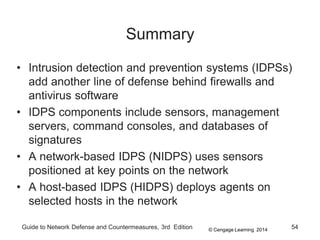© Cengage Learning 2014
Guide to Network Defense and Countermeasures, 3rd Edition 54
Summary
• Intrusion detection and prevention systems (IDPSs)
add another line of defense behind firewalls and
antivirus software
• IDPS components include sensors, management
servers, command consoles, and databases of
signatures
• A network-based IDPS (NIDPS) uses sensors
positioned at key points on the network
• A host-based IDPS (HIDPS) deploys agents on
selected hosts in the network
 
