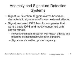 © Cengage Learning 2014
Anomaly and Signature Detection
Systems
• Signature detection: triggers alarms based on
characteristic signatures of known external attacks
• Signature-based IDPS best for companies that
want a basic IDPS and mostly concerned with
known attacks
– Network engineers research well-known attacks and
record rules associated with each signature
– Signatures should be updated regularly
Guide to Network Defense and Countermeasures, 3rd Edition 7
 