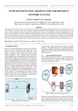 IJRET: International Journal of Research in Engineering and Technology eISSN: 2319-1163 | pISSN: 2321-7308
_______________________________________________________________________________________
Volume: 04 Issue: 10 | OCT -2015, Available @ http://www.ijret.org 212
INTRUSION DETECTION ARCHITECTURE FOR DIFFERENT
NETWORK ATTACKS
Prerna U. Randive1
, D. P. Gaikwad2
1
Department of Computer Engineering, AISSMS CoE, Pune,Maharashtra, India
2
Department of Computer Engineering, AISSMS CoE, Pune,Maharashtra, India
Abstract
Now these days most of the work is carried out by internet. So web application becomes important part of today’s life, such as
online banking, social networking, online shopping, enabling communication and management of personal information. So web
services now have shifted to multi-tier design to accommodate this increase in web application and data complexity. Due to this
high use of web application networks attacks increased with malicious purpose. DoubleGuard is an Intrusion Detection System
helps to detect and prevent the networks attacks. DoubleGuard is able to find out attacks after checking web and database
requests. Along with this, in this paper adding one more level that is admin, it is responsible for the training to the system, log
generation, blacklist and employee entry. This IDS system provides security to prevent both the web server and database server.
Key Words: DoubleGuard; Web Application; Multitier; IDS; Attacks.
--------------------------------------------------------------------***----------------------------------------------------------------------
1. INTRODUCTION
Because of rapid development of internet, use of internet is
grown day by day. So popularity and complexity of web
services have been rapidly increased around the world.
Internet is helped in various daily needs such as online
reading newspaper, online banking, social networking,
online shopping, and can manage personal information and
enabling communication. Such web services are accessed on
web to run the application user interface logic at front end
and at the backend database server helps to store database or
files[13]. Because of the pervasive use of web services,
generally they used for storage of personal and corporate
data. So it has been targeted for the malicious goal. Due to
moving of attention from attacking to front-end to take
advantage of vulnerabilities of the web application to violet
the back-end database system by the help of SQL injection.
So the security of web application can only be gained
through the best design of web application. To build system
secure, it makes use of many preventing system such as
Intrusion Detection System and Firewall.
Fig. 1. Client Server Architecture
In above figure, Client sends request to server for getting
response. After getting request, server produces responses
by the help of database and generate responses depends on
requests. So, attacker target front end and the back end for
malicious purpose.
1.1 Intrusion Detection System
Intrusion Detection System (IDS) is a system developed to
detect attacks against computer systems, networks and
information system. It also alerts the to the web application
for any kind of malicious activity.
Fig. 2. Simple Intrusion Detection System
Intrusion detection system is used as a software or hardware
device to prevent from malicious activity. [12] It is mostly
helps to detect known attacks by looking two things that is
matching misused traffic patterns or signatures. By using
 