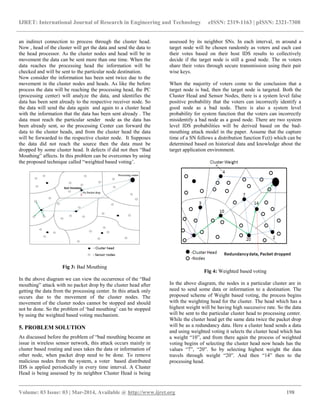 IJRET: International Journal of Research in Engineering and Technology eISSN: 2319-1163 | pISSN: 2321-7308
__________________________________________________________________________________________
Volume: 03 Issue: 03 | Mar-2014, Available @ http://www.ijret.org 198
an indirect connection to process through the cluster head.
Now , head of the cluster will get the data and send the data to
the head processor. As the cluster nodes and head will be in
movement the data can be sent more than one time. When the
data reaches the processing head the information will be
checked and will be sent to the particular node destination.
Now consider the information has been sent twice due to the
movement in the cluster nodes and heads. As like the before
process the data will be reaching the processing head, the PC
(processing center) will analyze the data, and identifies the
data has been sent already to the respective receiver node. So
the data will send the data again and again to a cluster head
with the information that the data has been sent already . The
data must reach the particular sender node as the data has
been already sent, so the processing Center can forward the
data to the cluster heads, and from the cluster head the data
will be forwarded to the respective cluster node. It Supposes
the data did not reach the source then the data must be
dropped by some cluster head. It defects if did not then “Bad
Mouthing” affects. In this problem can be overcomes by using
the proposed technique called “weighted based voting‟.
Fig 3: Bad Mouthing
In the above diagram we can view the occurrence of the “Bad
mouthing” attack with no packet drop by the cluster head after
getting the data from the processing center. In this attack only
occurs due to the movement of the cluster nodes. The
movement of the cluster nodes cannot be stopped and should
not be done. So the problem of „bad mouthing‟ can be stopped
by using the weighted based voting mechanism.
5. PROBLEM SOLUTION
As discussed before the problem of “bad mouthing became an
issue in wireless sensor network, this attack occurs mainly in
cluster based routing and uses takes the data or information of
other node, when packet drop need to be done. To remove
malicious nodes from the system, a voter based distributed
IDS is applied periodically in every time interval. A Cluster
Head is being assessed by its neighbor Cluster Head is being
assessed by its neighbor SNs. In each interval, m around a
target node will be chosen randomly as voters and each cast
their votes based on their host IDS results to collectively
decide if the target node is still a good node. The m voters
share their votes through secure transmission using their pair
wise keys.
When the majority of voters come to the conclusion that a
target node is bad, then the target node is targeted. Both the
Cluster Head and Sensor Nodes, there is a system level false
positive probability that the voters can incorrectly identify a
good node as a bad node. There is also a system level
probability for system function that the voters can incorrectly
misidentify a bad node as a good node. There are two system
level IDS probabilities will be derived based on the bad-
mouthing attack model in the paper. Assume that the capture
time of a SN follows a distribution function Fc(t) which can be
determined based on historical data and knowledge about the
target application environment.
Fig 4: Weighted based voting
In the above diagram, the nodes in a particular cluster are in
need to send some data or information to a destination. The
proposed scheme of Weight based voting, the process begins
with the weighting head for the cluster. The head which has a
highest weight will be having high successive rate. So the data
will be sent to the particular cluster head to processing center.
While the cluster head get the same data twice the packet drop
will be as a redundancy data. Here a cluster head sends a data
and using weighted voting it selects the cluster head which has
a weight “10”, and from there again the process of weighted
voting begins of selecting the cluster head now heads has the
values “7”, “20”. So by selecting highest weight the data
travels through weight “20”. And then “14” then to the
processing head.
 