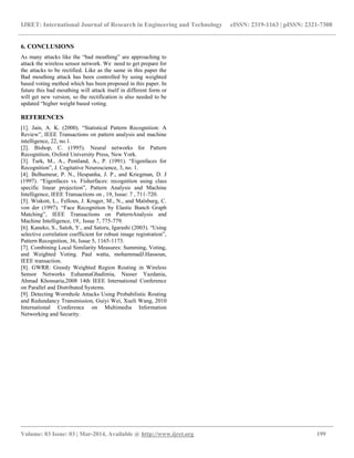 IJRET: International Journal of Research in Engineering and Technology eISSN: 2319-1163 | pISSN: 2321-7308
__________________________________________________________________________________________
Volume: 03 Issue: 03 | Mar-2014, Available @ http://www.ijret.org 199
6. CONCLUSIONS
As many attacks like the “bad mouthing” are approaching to
attack the wireless sensor network. We need to get prepare for
the attacks to be rectified. Like as the same in this paper the
Bad mouthing attack has been controlled by using weighted
based voting method which has been proposed in this paper. In
future this bad mouthing will attack itself in different form or
will get new version, so the rectification is also needed to be
updated “higher weight based voting.
REFERENCES
[1]. Jain, A. K. (2000). “Statistical Pattern Recognition: A
Review”, IEEE Transactions on pattern analysis and machine
intelligence, 22, no.1.
[2]. Bishop, C. (1995). Neural networks for Pattern
Recognition, Oxford University Press, New York.
[3]. Turk, M., A., Pentland, A., P. (1991). “Eigenfaces for
Recognition”, J. Cogitative Neuroscience, 3, no. 1.
[4]. Belhumeur, P. N., Hespanha, J. P., and Kriegman, D. J
(1997). “Eigenfaces vs. Fisherfaces: recognition using class
specific linear projection”, Pattern Analysis and Machine
Intelligence, IEEE Transactions on , 19, Issue: 7 , 711-720.
[5]. Wiskott, L., Fellous, J. Kruger, M., N., and Malsburg, C.
von der (1997). “Face Recognition by Elastic Bunch Graph
Matching”, IEEE Transactions on PatternAnalysis and
Machine Intelligence, 19,. Issue 7, 775-779.
[6]. Kaneko, S., Satoh, Y., and Satoru, Igarashi (2003). “Using
selective correlation coefficient for robust image registration”,
Pattern Recognition, 36, Issue 5, 1165-1173.
[7]. Combining Local Similarity Measures: Summing, Voting,
and Weighted Voting. Paul watta, mohammadJ.Hassoun,
IEEE transaction.
[8]. GWRR: Greedy Weighted Region Routing in Wireless
Sensor Networks EuhannaGhadimia, Nasser Yazdania,
Ahmad Khonsaria,2008 14th IEEE International Conference
on Parallel and Distributed Systems.
[9]. Detecting Wormhole Attacks Using Probabilistic Routing
and Redundancy Transmission, Guiyi Wei, Xueli Wang, 2010
International Conference on Multimedia Information
Networking and Security.
 