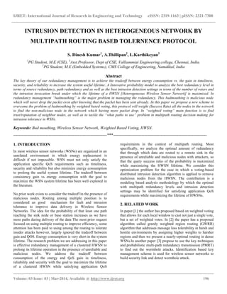 IJRET: International Journal of Research in Engineering and Technology eISSN: 2319-1163 | pISSN: 2321-7308
__________________________________________________________________________________________
Volume: 03 Issue: 03 | Mar-2014, Available @ http://www.ijret.org 196
INTRUSION DETECTION IN HETEROGENEOUS NETWORK BY
MULTIPATH ROUTING BASED TOLERNENCE PROTOCOL
S. Dinesh Kumar1
, A.Thillipan2
, L.Karthikeyan3
1
PG Student, M.E (CSE), 3
Asst.Professor, Dept of CSE, Valliammiai Engineering college, Chennai, India.
2
PG Student, M.E (Embedded Systems), CMS College of Engineering, Namakkal, India
Abstract
The key theory of our redundancy management is to achieve the tradeoff between energy consumption vs. the gain in timeliness,
security, and reliability to increase the system useful lifetime. A Innovative probability model to analyze the best redundancy level in
terms of source redundancy, path redundancy and as well as the best intrusion detection settings in terms of the number of voters and
the intrusion invocation break under which the lifetime of a HWSN [Heterogeneous Wireless Sensor Network] is maximized. In
redundancy management “badmouthing” is the major problem in managing the redundancy. This badmouthing is malicious node
which will never drop the packet even after knowing that the packet has been sent already. In this paper we propose a new scheme to
overcome the problem of badmouthing by weighted based voting, this protocol will weight (Success Rate) all the nodes in the network
to find the non-malicious node in the network which having more packet drop. In “weighted voting” main function is to find
trust/reputation of neighbor nodes, as well as to tackle the “what paths to use” problem in multipath routing decision making for
intrusion tolerance in WSNs.
Keywords: Bad mouthing, Wireless Sensor Network, Weighted Based Voting, HWSN.
---------------------------------------------------------------------***---------------------------------------------------------------------
1. INTRODUCTION
In most wireless sensor networks (WSNs) are organized in an
unrelated environment in which energy replacement is
difficult if not impossible. WSN must not only satisfy the
application specific QoS requirements such as timeliness,
security and reliability but also minimize energy consumption
to prolong the useful system lifetime. The tradeoff between
consistency gain vs energy consumption with the goal to
maximize the WSN system lifetime has been well explored in
the literature.
No prior work exists to consider the tradeoff in the presence of
malicious nodes. Routing among multiple position is to
considered an good mechanism for fault and intrusion
tolerance to improve data delivery in Wireless Sensor
Networks. The idea for the probability of that least one path
reaching the sink node or base station increases as we have
more paths during delivery of the data The most prior request
focused on using multiple routing to improve efficiency, some
attention has been paid to using among the routing to tolerate
insider attacks however, largely ignored the tradeoff between
gain and QOS. Energy consumption is very short in the system
lifetime. The research problem we are addressing in this paper
is effective redundancy management of a clustered HWSN to
prolong its lifetime operation in the presence of unreliable and
malicious nodes. We address the tradeoff between
consumption of the energy and QoS gain in timeliness,
reliability and security with the goal to maximize the lifetime
of a clustered HWSN while satisfying application QoS
requirements in the context of multipath routing. Most
specifically, we analyze the optimal amount of redundancy
that through which data are routed to a remote sink in the
presence of unreliable and malicious nodes with attackers, so
that the query success ratio of the probability is maximized
while maximizing the HWSN lifetime. We consider this
optimization problem for the case in which a voting-based
distributed intrusion detection algorithm is applied to remove
malicious nodes from the HWSN. The contribution is a
modeling based analysis methodology by which the optimal
with multipath redundancy levels and intrusion detection
settings may be identified for satisfying application QoS
requirements while maximizing the lifetime of HWSNs.
2. RELATED WORK
In paper [1] the author has proposed based on weighted voting
that allows for each local window to cast not just a single vote,
but a set of weighted votes. In [2] the paper has a proposed
algorithm called greedy weighted region routing (GWRR)
algorithm that addresses message loss tolerability in harsh and
hostile environments by assigning higher weights to harsher
regions and then we present a nearly-optimal routing in dense
WSNs.In another paper [3] propose to use the key techniques
and probabilistic multi-path redundancy transmission (PMRT)
to find out the wormhole attacks. Identification based key
management scheme is used for wireless sensor networks to
build security link and detect wormhole attack.
 
