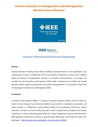 Base paper: - http://ieeexplore.ieee.org/xpls/abs_all.jsp?arnumber=4445676
Intrusion Detection in Homogeneous and Heterogeneous
Wireless Sensor Networks
Institute of Electrical and Electronics Engineering
Abstract:
Intrusion detection in Wireless Sensor Network (WSN) is of practical interest in many applications such
as detecting an intruder in a battlefield. The intrusion detection is defined as a mechanism for a WSN to
detect the existence of inappropriate, incorrect, or anomalous moving attackers. In this paper, we
consider this issue according to heterogeneous WSN models. Furthermore, we consider two sensing
detection models: single-sensing detection and multiple-sensing detection... Our simulation results show
the advantage of multiple sensor heterogeneous WSNs.
Introduction:
A Wireless Sensor Network (WSN) is a collection of spatially deployed wireless sensors by which to
monitor various changes of environmental conditions (e.g., forest fire, air pollutant concentration, and
object moving) in a collaborative manner without relying on any underlying infrastructure support
.Recently, a number of research efforts have been made to develop sensor hardware and network
architectures in order to effectively deploy WSNs for a variety of applications. Due to a wide diversity of
WSN application requirements, however, a general-purpose WSN design cannot fulfill the needs of all
 