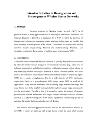 Intrusion Detection in Homogeneous and
Heterogeneous Wireless Sensor Networks

1. Abstract:
Intrusion detection in Wireless Sensor Network (WSN) is of
practical interest in many applications such as detecting an intruder in a battlefield. The
intrusion detection is defined as a mechanism for a WSN to detect the existence of
inappropriate, incorrect, or anomalous moving attackers. In this paper, we consider this
issue according to heterogeneous WSN models. Furthermore, we consider two sensing
detection models: single-sensing detection and multiple-sensing detection... Our
simulation results show the advantage of multiple sensor heterogeneous WSNs.

2. Introduction:
A Wireless Sensor Network (WSN) is a collection of spatially deployed wireless sensors
by which to monitor various changes of environmental conditions (e.g., forest fire, air
pollutant concentration, and object moving) in a collaborative manner without relying on
any underlying infrastructure support .Recently, a number of research efforts have been
made to develop sensor hardware and network architectures in order to effectively deploy
WSNs for a variety of applications. Due to a wide diversity of WSN application
requirements, however, a general-purpose WSN design cannot fulfill the needs of all
applications. Many network parameters such as sensing range, transmission range, and
node density have to be carefully considered at the network design stage, according to
specific applications. To achieve this, it is critical to capture the impacts of network
parameters on network performance with respect to application specifications. Intrusion
detection (i.e., object tracking) in a WSN can be regarded as a monitoring system for
detecting the intruder that is invading the network domain.
The intrusion detection application concerns how fast the intruder can be detected by
the WSN. If sensors are deployed with a high density so that the union of all sensing

 