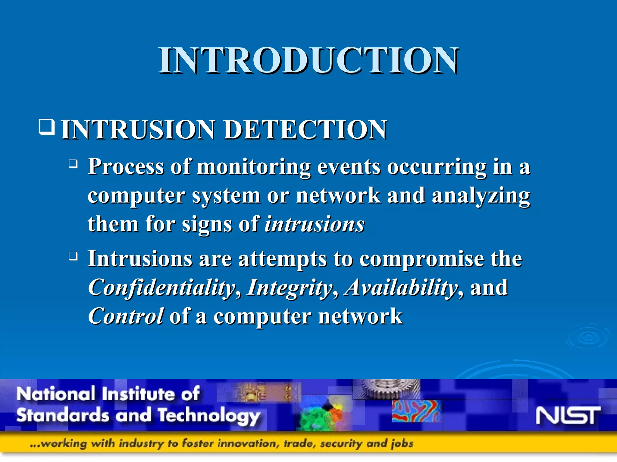 INTRODUCTION INTRUSION DETECTION Process of monitoring events occurring in a computer system or network and analyzing them for signs of  intrusions Intrusions are attempts to compromise the  Confidentiality ,  Integrity ,  Availability , and  Control  of a computer network 