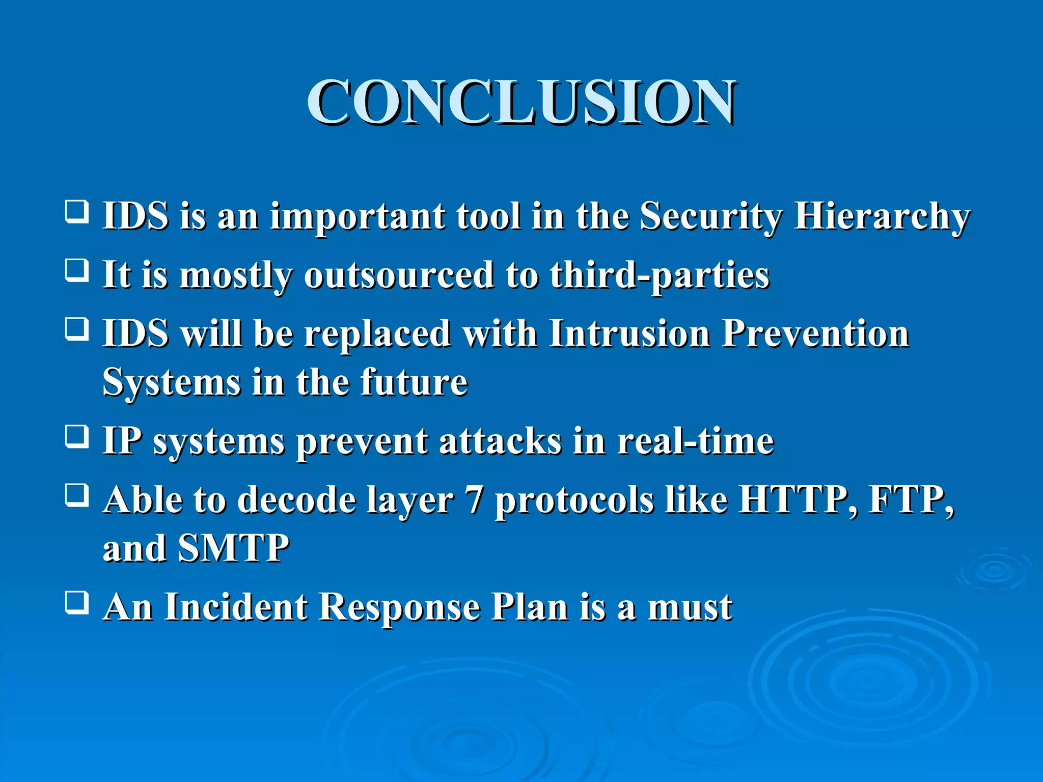 CONCLUSION IDS is an important tool in the Security Hierarchy It is mostly outsourced to third-parties IDS will be replaced with Intrusion Prevention Systems in the future IP systems prevent attacks in real-time Able to decode layer 7 protocols like HTTP, FTP, and SMTP An Incident Response Plan is a must  
