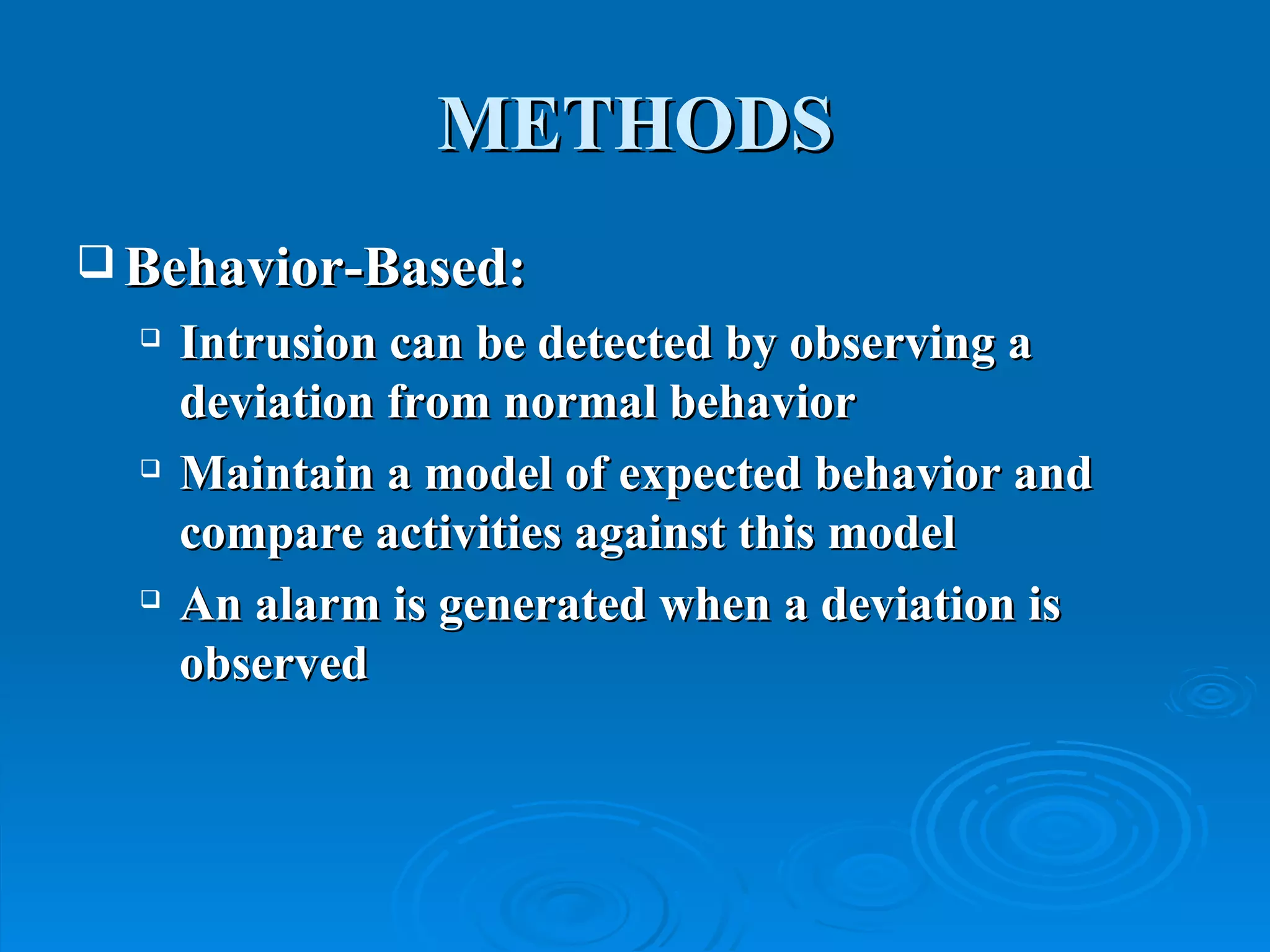 METHODS Behavior-Based: Intrusion can be detected by observing a deviation from normal behavior Maintain a model of expected behavior and compare activities against this model An alarm is generated when a deviation is observed 