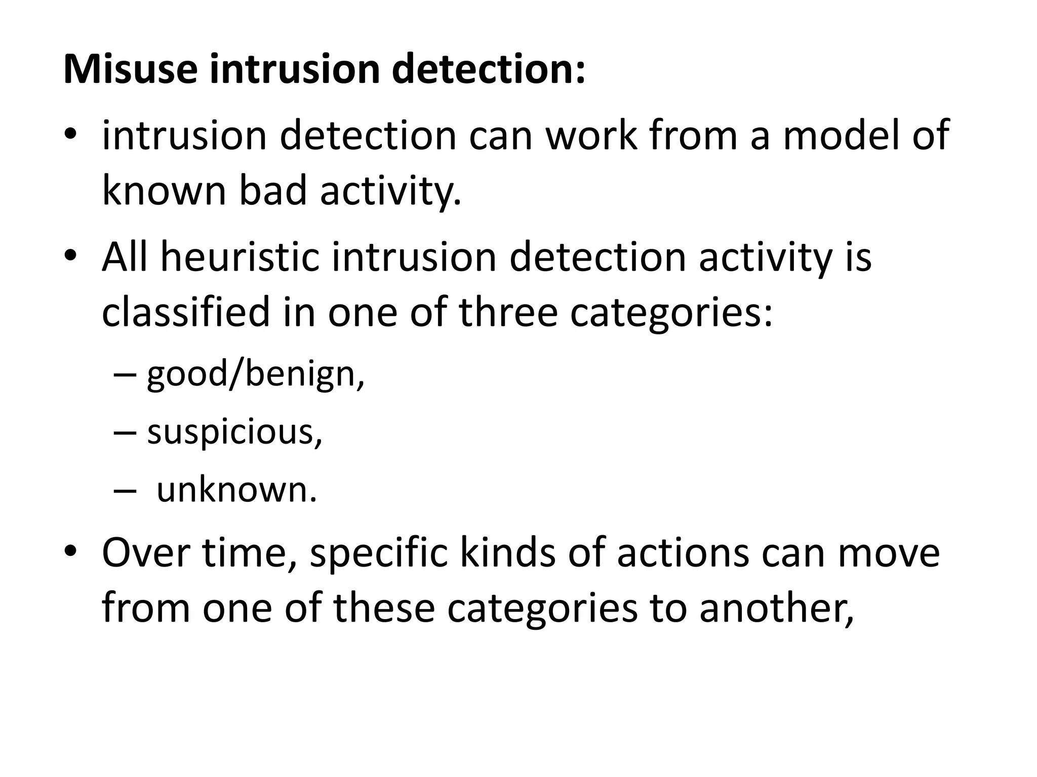 Misuse intrusion detection:
• intrusion detection can work from a model of
known bad activity.
• All heuristic intrusion detection activity is
classified in one of three categories:
– good/benign,
– suspicious,
– unknown.
• Over time, specific kinds of actions can move
from one of these categories to another,
 